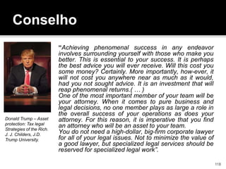 Conselho
“Achieving phenomenal success in any endeavor
involves surrounding yourself with those who make you
better. This is essential to your success. It is perhaps
the best advice you will ever receive. Will this cost you
some money? Certainly. More importantly, how-ever, it
will not cost you anywhere near as much as it would,
had you not sought advice. It is an investment that will
reap phenomenal returns.( … )
One of the most important member of your team will be
your attorney. When it comes to pure business and
legal decisions, no one member plays as large a role in
the overall success of your operations as does your
attorney. For this reason, it is imperative that you find
an attorney who will be an asset to your team.
You do not need a high-dollar, big-firm corporate lawyer
for all of your legal issues. Not to minimize the value of
a good lawyer, but specialized legal services should be
reserved for specialized legal work”.
Donald Trump – Asset
protection: Tax legal
Strategies of the Rich.
J. J. Childers, J.D.
Trump University.
118
 