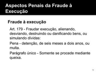 Aspectos Penais da Fraude à
Execução
Fraude à execução
Art. 179 - Fraudar execução, alienando,
desviando, destruindo ou danificando bens, ou
simulando dívidas:
Pena - detenção, de seis meses a dois anos, ou
multa.
Parágrafo único - Somente se procede mediante
queixa.
12
 