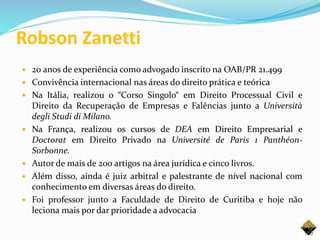 Robson Zanetti
 20 anos de experiência como advogado inscrito na OAB/PR 21.499
 Convivência internacional nas áreas do direito prática e teórica
 Na Itália, realizou o “Corso Singolo“ em Direito Processual Civil e
Direito da Recuperação de Empresas e Falências junto a Università
degli Studi di Milano.
 Na França, realizou os cursos de DEA em Direito Empresarial e
Doctorat em Direito Privado na Université de Paris 1 Panthéon-
Sorbonne.
 Autor de mais de 200 artigos na área jurídica e cinco livros.
 Além disso, ainda é juiz arbitral e palestrante de nível nacional com
conhecimento em diversas áreas do direito.
 Foi professor junto a Faculdade de Direito de Curitiba e hoje não
leciona mais por dar prioridade a advocacia
120
 