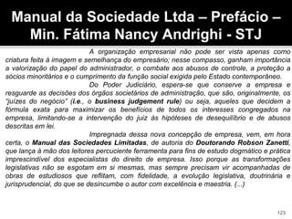 A organização empresarial não pode ser vista apenas como
criatura feita à imagem e semelhança do empresário; nesse compasso, ganham importância
a valorização do papel do administrador, o combate aos abusos de controle, a proteção a
sócios minoritários e o cumprimento da função social exigida pelo Estado contemporâneo.
Do Poder Judiciário, espera-se que conserve a empresa e
resguarde as decisões dos órgãos societários de administração, que são, originalmente, os
“juízes do negócio” (i.e., o business judgement rule) ou seja, aqueles que decidem a
fórmula exata para maximizar os benefícios de todos os interesses congregados na
empresa, limitando-se a intervenção do juiz às hipóteses de desequilíbrio e de abusos
descritas em lei.
Impregnada dessa nova concepção de empresa, vem, em hora
certa, o Manual das Sociedades Limitadas, de autoria do Doutorando Robson Zanetti,
que lança à mão dos leitores percuciente ferramenta para fins de estudo dogmático e prática
imprescindível dos especialistas do direito de empresa. Isso porque as transformações
legislativas não se esgotam em si mesmas, mas sempre precisam vir acompanhadas de
obras de estudiosos que reflitam, com fidelidade, a evolução legislativa, doutrinária e
jurisprudencial, do que se desincumbe o autor com excelência e maestria. (...)
Manual da Sociedade Ltda – Prefácio –
Min. Fátima Nancy Andrighi - STJ
123
 