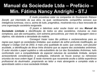 É muito proveitoso estar na companhia do Doutorando Robson
Zanetti, por intermédio da sua obra, na qual, caridosamente, compartilha conosco sua
inteligência luminosa, viva e, acima de tudo, pragmática, mostrando-nos a face renovada de
uma organização societária revigorada.
O jovem e talentoso autor soube trazer em seu Manual da
Sociedade Limitada a identificação de todos os atos societários, inclusive os mais
complexos, que são esmiuçados, com extrema percuciência, por meio de linguagem clara e
objetiva, não obstante a densidade da matéria.
Conseguir trazer luzes tão práticas e esclarecedoras para as
regras que regem as sociedades limitadas, que acabam de sofrer profunda modificação, ao
integrar o Código Civil de 2002, é mais uma qualidade do autor, que conduz, com peculiar
acuidade, a identificação da tênue linha divisória que as separa das sociedades anônimas.
O autor elucida o papel supletivo e não-subsidiário da Lei das Sociedades Anônimas, tudo
confrontado com a compatibilidade da especial natureza da sociedade limitada, sempre
acrescentando considerações e avaliações, indicando se houve avanço ou retrocesso
oriundos da nova ordem legal. É neste momento que novamente avulta a sólida experiência
profissional do doutrinador, propiciando ao leitor a mais abrangente e completa visão e
aprendizado sobre a nova sociedade limitada.
Manual da Sociedade Ltda – Prefácio –
Min. Fátima Nancy Andrighi - STJ
124
 