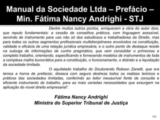 Dentre muitos outros pontos, enriquecem a obra do autor dois,
que reputo fundamentais: a cessão de conselhos práticos, com linguagem acessível,
servindo de instrumento para uso não só dos estudiosos e trabalhadores do Direito, mas
para todos os outros segmentos profissionais multidisciplinares envolvidos na constituição,
validade e eficácia de uma relação jurídica empresária; e o outro ponto de destaque reside
na outorga de informações de cunho pragmático, que vem consolidar o primoroso e
completo trabalho, orientando, especificando e fornecendo modelos de instrumentos de toda
a complexa malha burocrática para a constituição, o funcionamento, o distrato e a liquidação
da sociedade limitada.
O aquilatado trabalho do Doutorando Robson Zanetti, que ora
temos a honra de prefaciar, disseca com segura destreza todos os matizes teóricos e
práticos das sociedades limitadas, conferindo ao leitor inexaurível fonte de consulta e
eficiente instrumento de trabalho, para as mais variadas necessidades que exsurgem na
aplicação do novel direito empresarial”.
Fátima Nancy Andrighi
Ministra do Superior Tribunal de Justiça
Manual da Sociedade Ltda – Prefácio –
Min. Fátima Nancy Andrighi - STJ
125
 