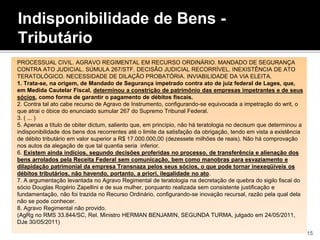 Indisponibilidade de Bens -
Tributário
PROCESSUAL CIVIL. AGRAVO REGIMENTAL EM RECURSO ORDINÁRIO. MANDADO DE SEGURANÇA
CONTRA ATO JUDICIAL. SÚMULA 267/STF. DECISÃO JUDICIAL RECORRÍVEL. INEXISTÊNCIA DE ATO
TERATOLÓGICO. NECESSIDADE DE DILAÇÃO PROBATÓRIA. INVIABILIDADE DA VIA ELEITA.
1. Trata-se, na origem, de Mandado de Segurança impetrado contra ato de juiz federal de Lages, que,
em Medida Cautelar Fiscal, determinou a constrição de patrimônio das empresas impetrantes e de seus
sócios, como forma de garantir o pagamento de débitos fiscais.
2. Contra tal ato cabe recurso de Agravo de Instrumento, configurando-se equivocada a impetração do writ, o
que atrai o óbice do enunciado sumular 267 do Supremo Tribunal Federal.
3. ( ... )
5. Apenas a título de obiter dictum, saliento que, em princípio, não há teratologia no decisum que determinou a
indisponibilidade dos bens dos recorrentes até o limite da satisfação da obrigação, tendo em vista a existência
de débito tributário em valor superior a R$ 17.000.000,00 (dezessete milhões de reais). Não há comprovação
nos autos da alegação de que tal quantia seria inferior.
6. Existem ainda indícios, segundo decisões proferidas no processo, de transferência e alienação dos
bens arrolados pela Receita Federal sem comunicação, bem como manobras para esvaziamento e
dilapidação patrimonial da empresa Transnaza pelos seus sócios, o que pode tornar inexeqüíveis os
débitos tributários, não havendo, portanto, a priori, ilegalidade no ato.
7. A argumentação levantada no Agravo Regimental de teratologia na decretação de quebra do sigilo fiscal do
sócio Douglas Rogério Zapellini e de sua mulher, porquanto realizada sem consistente justificação e
fundamentação, não foi trazida no Recurso Ordinário, configurando-se inovação recursal, razão pela qual dela
não se pode conhecer.
8. Agravo Regimental não provido.
(AgRg no RMS 33.844/SC, Rel. Ministro HERMAN BENJAMIN, SEGUNDA TURMA, julgado em 24/05/2011,
DJe 30/05/2011)
15
 