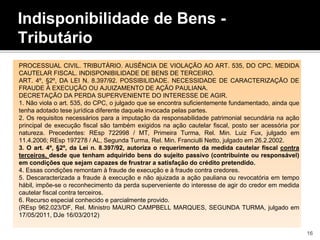 Indisponibilidade de Bens -
Tributário
PROCESSUAL CIVIL. TRIBUTÁRIO. AUSÊNCIA DE VIOLAÇÃO AO ART. 535, DO CPC. MEDIDA
CAUTELAR FISCAL. INDISPONIBILIDADE DE BENS DE TERCEIRO.
ART. 4º, §2º, DA LEI N. 8.397/92. POSSIBILIDADE. NECESSIDADE DE CARACTERIZAÇÃO DE
FRAUDE À EXECUÇÃO OU AJUIZAMENTO DE AÇÃO PAULIANA.
DECRETAÇÃO DA PERDA SUPERVENIENTE DO INTERESSE DE AGIR.
1. Não viola o art. 535, do CPC, o julgado que se encontra suficientemente fundamentado, ainda que
tenha adotado tese jurídica diferente daquela invocada pelas partes.
2. Os requisitos necessários para a imputação da responsabilidade patrimonial secundária na ação
principal de execução fiscal são também exigidos na ação cautelar fiscal, posto ser acessória por
natureza. Precedentes: REsp 722998 / MT, Primeira Turma, Rel. Min. Luiz Fux, julgado em
11.4.2006; REsp 197278 / AL, Segunda Turma, Rel. Min. Franciulli Netto, julgado em 26.2.2002.
3. O art. 4º, §2º, da Lei n. 8.397/92, autoriza o requerimento da medida cautelar fiscal contra
terceiros, desde que tenham adquirido bens do sujeito passivo (contribuinte ou responsável)
em condições que sejam capazes de frustrar a satisfação do crédito pretendido.
4. Essas condições remontam à fraude de execução e à fraude contra credores.
5. Descaracterizada a fraude à execução e não ajuizada a ação pauliana ou revocatória em tempo
hábil, impõe-se o reconhecimento da perda superveniente do interesse de agir do credor em medida
cautelar fiscal contra terceiros.
6. Recurso especial conhecido e parcialmente provido.
(REsp 962.023/DF, Rel. Ministro MAURO CAMPBELL MARQUES, SEGUNDA TURMA, julgado em
17/05/2011, DJe 16/03/2012)
16
 