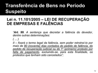 Transferência de Bens no Período
Suspeito
Lei n. 11.101/2005 – LEI DE RECUPERAÇÃO
DE EMPRESAS E FALÊNCIAS
“Art. 99. A sentença que decretar a falência do devedor,
dentre outras determinações:
( ... )
II – fixará o termo legal da falência, sem poder retrotraí-lo por
mais de 90 (noventa) dias contados do pedido de falência, do
pedido de recuperação judicial ou do 1o (primeiro) protesto por
falta de pagamento, excluindo-se, para esta finalidade, os
protestos que tenham sido cancelados”;
19
 