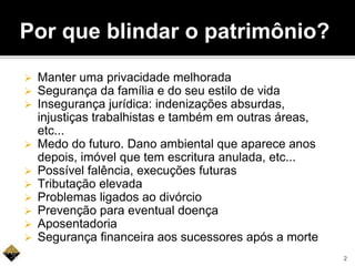 Por que blindar o patrimônio?
 Manter uma privacidade melhorada
 Segurança da família e do seu estilo de vida
 Insegurança jurídica: indenizações absurdas,
injustiças trabalhistas e também em outras áreas,
etc...
 Medo do futuro. Dano ambiental que aparece anos
depois, imóvel que tem escritura anulada, etc...
 Possível falência, execuções futuras
 Tributação elevada
 Problemas ligados ao divórcio
 Prevenção para eventual doença
 Aposentadoria
 Segurança financeira aos sucessores após a morte
2
 
