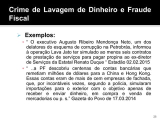 Crime de Lavagem de Dinheiro e Fraude
Fiscal
 Exemplos:
▪ “ O executivo Augusto Ribeiro Mendonça Neto, um dos
delatores do esquema de corrupção na Petrobrás, informou
à operação Lava Jato ter simulado ao menos seis contratos
de prestação de serviços para pagar propina ao ex-diretor
de Serviços da Estatal Renato Duque “ Estadão 02.02.2015
▪ “ ..a PF descobriu centenas de contas bancárias que
remetiam milhões de dólares para a China e Hong Kong.
Essas contas eram de mais de cem empresas de fachada,
que, por incontáveis vezes, segundo a polícia, simularam
importações para o exterior com o objetivo apenas de
receber e enviar dinheiro, em compra e venda de
mercadorias ou p. s.” Gazeta do Povo de 17.03.2014
25
 