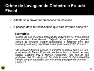  Admite-se a prova por presunção ou indiciária
 A pessoa deve ter consciência que está lavando dinheiro?
Exemplos:
▪ “Ciente de que recursos empregados provinham de empréstimos
fraudulentos, José Roberto Salgado atuou para que grandes
somas de dinheiro fossem repassadas a terceiros sem que
fossem (os saques) noticiados aos órgãos de controle”. Fonte G1
▪ “Ao absolver Ayanna Tenório, o ministro destacou que a ex-vice-
presidente do Banco Rural não conhecia Marcos Valério e seus
sócios, Cristiano Paz e Ramon Hollebarch. “Ela não só não
participou dos atos de gestão fraudulenta como também não tinha
ciência do que aconteceu posteriormente (lavagem de dinheiro).””
Fonte G1
Crime de Lavagem de Dinheiro e Fraude
Fiscal
26
 