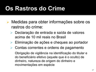 Os Rastros do Crime
 Medidas para obter informações sobre os
rastros do crime:
 Declaração de entrada e saída de valores
acima de 10 mil reais no Brasil
 Eliminação de ações e cheques ao portador
 Contas correntes e ordens de pagamento
Obrigação de vigilância na identificação do titular e
do beneficiário efetivo (aquele que é o oculto) de
dinheiro, natureza de origem do dinheiro e
movimentações em espécie
27
 