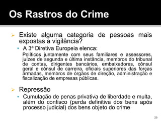 Os Rastros do Crime
 Existe alguma categoria de pessoas mais
expostas a vigilância?
 A 3ª Diretiva Europeia elenca:
Políticos juntamente com seus familiares e assessores,
juízes de segunda e última instância, membros do tribunal
de contas, dirigentes bancários, embaixadores, cônsul
geral e cônsul de carreira, oficiais superiores das forças
armadas, membros de órgãos de direção, administração e
fiscalização de empresas públicas.
 Repressão
 Cumulação de penas privativa de liberdade e multa,
além do confisco (perda definitiva dos bens após
processo judicial) dos bens objeto do crime
29
 