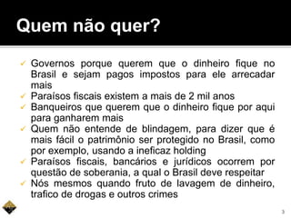 Quem não quer?
 Governos porque querem que o dinheiro fique no
Brasil e sejam pagos impostos para ele arrecadar
mais
 Paraísos fiscais existem a mais de 2 mil anos
 Banqueiros que querem que o dinheiro fique por aqui
para ganharem mais
 Quem não entende de blindagem, para dizer que é
mais fácil o patrimônio ser protegido no Brasil, como
por exemplo, usando a ineficaz holding
 Paraísos fiscais, bancários e jurídicos ocorrem por
questão de soberania, a qual o Brasil deve respeitar
 Nós mesmos quando fruto de lavagem de dinheiro,
trafico de drogas e outros crimes
3
 