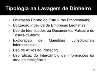 Tipologia na Lavagem de Dinheiro
 Ocultação Dentro de Estruturas Empresariais;
 Utilização Indevida de Empresas Legítimas;
 Uso de Identidades ou Documentos Falsos e de
Testas-de-ferro;
 Exploração de Questões Jurisdicionais
Internacionais;
 Uso de Ativos ao Portador;
 Uso Eficaz do Intercâmbio de Informações da
área de inteligência
30
 