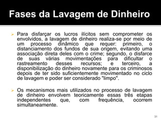 Fases da Lavagem de Dinheiro
 Para disfarçar os lucros ilícitos sem comprometer os
envolvidos, a lavagem de dinheiro realiza-se por meio de
um processo dinâmico que requer: primeiro, o
distanciamento dos fundos de sua origem, evitando uma
associação direta deles com o crime; segundo, o disfarce
de suas várias movimentações para dificultar o
rastreamento desses recursos; e terceiro, a
disponibilização do dinheiro novamente para os criminosos
depois de ter sido suficientemente movimentado no ciclo
de lavagem e poder ser considerado "limpo".
 Os mecanismos mais utilizados no processo de lavagem
de dinheiro envolvem teoricamente essas três etapas
independentes que, com frequência, ocorrem
simultaneamente.
31
 