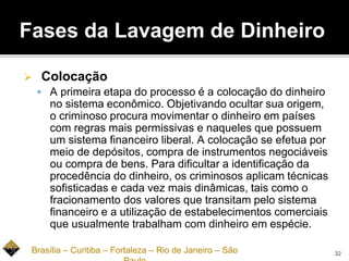 Fases da Lavagem de Dinheiro
 Colocação
 A primeira etapa do processo é a colocação do dinheiro
no sistema econômico. Objetivando ocultar sua origem,
o criminoso procura movimentar o dinheiro em países
com regras mais permissivas e naqueles que possuem
um sistema financeiro liberal. A colocação se efetua por
meio de depósitos, compra de instrumentos negociáveis
ou compra de bens. Para dificultar a identificação da
procedência do dinheiro, os criminosos aplicam técnicas
sofisticadas e cada vez mais dinâmicas, tais como o
fracionamento dos valores que transitam pelo sistema
financeiro e a utilização de estabelecimentos comerciais
que usualmente trabalham com dinheiro em espécie.
Brasília – Curitiba – Fortaleza – Rio de Janeiro – São 32
 