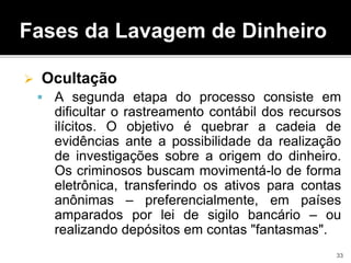 Fases da Lavagem de Dinheiro
 Ocultação
 A segunda etapa do processo consiste em
dificultar o rastreamento contábil dos recursos
ilícitos. O objetivo é quebrar a cadeia de
evidências ante a possibilidade da realização
de investigações sobre a origem do dinheiro.
Os criminosos buscam movimentá-lo de forma
eletrônica, transferindo os ativos para contas
anônimas – preferencialmente, em países
amparados por lei de sigilo bancário – ou
realizando depósitos em contas "fantasmas".
33
 