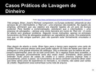 Casos Práticos de Lavagem de
Dinheiro
Fonte: https://www.coaf.fazenda.gov.br/conteudo/publicacoes/downloads/100_Casos.pdf
Três amigos, Brian, Josef e Richard, compraram, na Europa ocidental, utilizando-se dos
serviços de um intermediário, a ‘Red Ltd.’, uma empresa não-residente. No registro da
empresa, afirmaram que seu objetivo era importar tapetes de um país da Europa
ocidental. Para facilitar a comercialização, solicitaram que o intermediário – uma
empresa de advogados – abrisse uma conta bancária em nome do ‘Red Ltd.’. A conta
foi aberta sem qualquer problema. Segundo novas instruções, apenas os principais
funcionários da firma de advogados poderiam ser signatários da conta. Era exatamente
isso que os três amigos queriam, pois não queriam estar formalmente vinculados à
empresa.
Dias depois de aberta a conta, Brian ligou para o banco para negociar uma carta de
crédito. Disse precisar dessa carta para poder adquirir 20 rolos de tapete que iriam ser
entregues a uma grande empresa de catálogos. Deu a entender que se tratava de uma
compra experimental, para ver se tudo corria bem. Se o negócio fosse bem sucedido, a
próxima operação provavelmente seria dez vezes maior. Entretanto, Brian parecia
entender muito pouco de cartas de crédito e o banco precisou explicar todo o
procedimento, passo a passo. Os funcionários do banco acharam estranho Brian dizer
que tinha vários anos de experiência no mercado e, no entanto, não sabia usar cartas
de crédito. Registraram essa estranheza numa nota de arquivo.
36
 