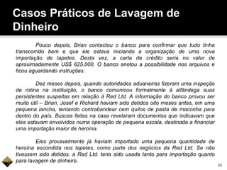 Casos Práticos de Lavagem de
Dinheiro
Pouco depois, Brian contactou o banco para confirmar que tudo tinha
transcorrido bem e que ele estava iniciando a organização de uma nova
importação de tapetes. Desta vez, a carta de crédito seria no valor de
aproximadamente US$ 625.000. O banco anotou a possibilidade nos arquivos e
ficou aguardando instruções.
Dez meses depois, quando autoridades aduaneiras fizeram uma inspeção
de rotina na instituição, o banco comunicou formalmente à alfândega suas
persistentes suspeitas em relação à Red Ltd. A informação do banco provou ser
muito útil – Brian, Josef e Richard haviam sido detidos oito meses antes, em uma
pequena lancha, tentando contrabandear cem quilos de pasta de maconha para
dentro do país. Buscas feitas na casa revelaram documentos que indicavam que
eles estavam envolvidos numa operação de pequena escala, destinada a financiar
uma importação maior de heroína.
Eles provavelmente já haviam importado uma pequena quantidade de
heroína escondida nos tapetes, como parte dos negócios da Red Ltd. Se não
tivessem sido detidos, a Red Ltd. teria sido usada tanto para importação quanto
para lavagem de dinheiro.
38
 