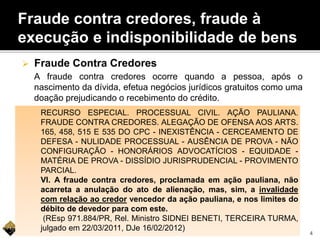 Fraude contra credores, fraude à
execução e indisponibilidade de bens
 Fraude Contra Credores
A fraude contra credores ocorre quando a pessoa, após o
nascimento da dívida, efetua negócios jurídicos gratuitos como uma
doação prejudicando o recebimento do crédito.
RECURSO ESPECIAL. PROCESSUAL CIVIL. AÇÃO PAULIANA.
FRAUDE CONTRA CREDORES. ALEGAÇÃO DE OFENSA AOS ARTS.
165, 458, 515 E 535 DO CPC - INEXISTÊNCIA - CERCEAMENTO DE
DEFESA - NULIDADE PROCESSUAL - AUSÊNCIA DE PROVA - NÃO
CONFIGURAÇÃO - HONORÁRIOS ADVOCATÍCIOS - EQUIDADE -
MATÉRIA DE PROVA - DISSÍDIO JURISPRUDENCIAL - PROVIMENTO
PARCIAL.
VI. A fraude contra credores, proclamada em ação pauliana, não
acarreta a anulação do ato de alienação, mas, sim, a invalidade
com relação ao credor vencedor da ação pauliana, e nos limites do
débito de devedor para com este.
(REsp 971.884/PR, Rel. Ministro SIDNEI BENETI, TERCEIRA TURMA,
julgado em 22/03/2011, DJe 16/02/2012)
4
 
