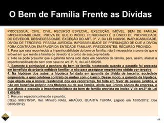 PROCESSUAL CIVIL. CIVIL. RECURSO ESPECIAL. EXECUÇÃO. IMÓVEL. BEM DE FAMÍLIA.
IMPENHORABILIDADE. PROVA DE QUE O IMÓVEL PENHORADO É O ÚNICO DE PROPRIEDADE
DO DEVEDOR. DESNECESSIDADE. EXCEÇÃO DO ART. 3º, V, DA LEI 8.009/90. INAPLICABILIDADE.
DÍVIDA DE TERCEIRO. PESSOA JURÍDICA. IMPOSSIBILIDADE DE PRESUNÇÃO DE QUE A DÍVIDA
FORA CONTRAÍDA EM FAVOR DA ENTIDADE FAMILIAR. PRECEDENTES. RECURSO PROVIDO.
1. Para que seja reconhecida a impenhorabilidade do bem de família, não é necessária a prova de que o
imóvel em que reside a família do devedor é o único de sua propriedade.
2. Não se pode presumir que a garantia tenha sido dada em benefício da família, para, assim, afastar a
impenhorabilidade do bem com base no art. 3º, V, da Lei 8.009/90.
3. Somente é admissível a penhora do bem de família hipotecado quando a garantia foi prestada
em benefício da própria entidade familiar, e não para assegurar empréstimo obtido por terceiro.
4. Na hipótese dos autos, a hipoteca foi dada em garantia de dívida de terceiro, sociedade
empresária, a qual celebrou contrato de mútuo com o banco. Desse modo, a garantia da hipoteca,
cujo objeto era o imóvel residencial dos ora recorrentes, foi feita em favor da pessoa jurídica, e
não em benefício próprio dos titulares ou de sua família, ainda que únicos sócios da empresa, o
que afasta a exceção à impenhorabilidade do bem de família prevista no inciso V do art.3º da Lei
8.009/90.
5. Recurso especial conhecido e provido.
(REsp 988.915/SP, Rel. Ministro RAUL ARAÚJO, QUARTA TURMA, julgado em 15/05/2012, DJe
08/06/2012)
O Bem de Família Frente as Dívidas
44
 