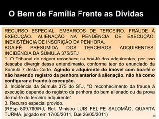 O Bem de Família Frente as Dívidas
RECURSO ESPECIAL. EMBARGOS DE TERCEIRO. FRAUDE À
EXECUÇÃO. ALIENAÇÃO NA PENDÊNCIA DE EXECUÇÃO.
INEXISTÊNCIA DE INSCRIÇÃO DA PENHORA.
BOA-FÉ PRESUMIDA DOS TERCEIROS ADQUIRENTES.
INCIDÊNCIA DA SÚMULA 375/STJ.
1. O Tribunal de origem reconheceu a boa-fé dos adquirentes, por isso
descabe divergir desse entendimento, conforme teor do enunciado da
Súmula 7 desta Corte. Agindo o adquirente do imóvel com boa-fé e
não havendo registro da penhora anterior à alienação, não há como
configurar a fraude à execução.
2. Incidência da Súmula 375 do STJ, "O reconhecimento da fraude à
execução depende do registro da penhora do bem alienado ou da prova
de má-fé do terceiro adquirente".
3. Recurso especial provido.
(REsp 809.760/RJ, Rel. Ministro LUIS FELIPE SALOMÃO, QUARTA
TURMA, julgado em 17/05/2011, DJe 26/05/2011) 46
 