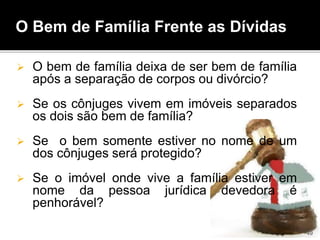 O bem de família deixa de ser bem de família
após a separação de corpos ou divórcio?
 Se os cônjuges vivem em imóveis separados
os dois são bem de família?
 Se o bem somente estiver no nome de um
dos cônjuges será protegido?
 Se o imóvel onde vive a família estiver em
nome da pessoa jurídica devedora é
penhorável?
O Bem de Família Frente as Dívidas
49
 