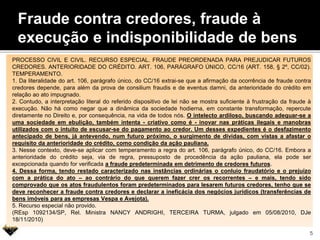 Fraude contra credores, fraude à
execução e indisponibilidade de bens
PROCESSO CIVIL E CIVIL. RECURSO ESPECIAL. FRAUDE PREORDENADA PARA PREJUDICAR FUTUROS
CREDORES. ANTERIORIDADE DO CRÉDITO. ART. 106, PARÁGRAFO ÚNICO, CC/16 (ART. 158, § 2º, CC/02).
TEMPERAMENTO.
1. Da literalidade do art. 106, parágrafo único, do CC/16 extrai-se que a afirmação da ocorrência de fraude contra
credores depende, para além da prova de consilium fraudis e de eventus damni, da anterioridade do crédito em
relação ao ato impugnado.
2. Contudo, a interpretação literal do referido dispositivo de lei não se mostra suficiente à frustração da fraude à
execução. Não há como negar que a dinâmica da sociedade hodierna, em constante transformação, repercute
diretamente no Direito e, por consequência, na vida de todos nós. O intelecto ardiloso, buscando adequar-se a
uma sociedade em ebulição, também intenta - criativo como é - inovar nas práticas ilegais e manobras
utilizados com o intuito de escusar-se do pagamento ao credor. Um desses expedientes é o desfazimento
antecipado de bens, já antevendo, num futuro próximo, o surgimento de dívidas, com vistas a afastar o
requisito da anterioridade do crédito, como condição da ação pauliana.
3. Nesse contexto, deve-se aplicar com temperamento a regra do art. 106, parágrafo único, do CC/16. Embora a
anterioridade do crédito seja, via de regra, pressuposto de procedência da ação pauliana, ela pode ser
excepcionada quando for verificada a fraude predeterminada em detrimento de credores futuros.
4. Dessa forma, tendo restado caracterizado nas instâncias ordinárias o conluio fraudatório e o prejuízo
com a prática do ato – ao contrário do que querem fazer crer os recorrentes – e mais, tendo sido
comprovado que os atos fraudulentos foram predeterminados para lesarem futuros credores, tenho que se
deve reconhecer a fraude contra credores e declarar a ineficácia dos negócios jurídicos (transferências de
bens imóveis para as empresas Vespa e Avejota).
5. Recurso especial não provido.
(REsp 1092134/SP, Rel. Ministra NANCY ANDRIGHI, TERCEIRA TURMA, julgado em 05/08/2010, DJe
18/11/2010)
5
 
