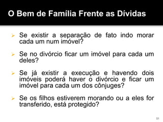  Se existir a separação de fato indo morar
cada um num imóvel?
 Se no divórcio ficar um imóvel para cada um
deles?
 Se já existir a execução e havendo dois
imóveis poderá haver o divórcio e ficar um
imóvel para cada um dos cônjuges?
 Se os filhos estiverem morando ou a eles for
transferido, está protegido?
O Bem de Família Frente as Dívidas
51
 