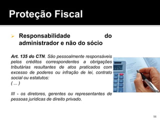 Proteção Fiscal
 Responsabilidade do
administrador e não do sócio
Art. 135 do CTN. São pessoalmente responsáveis
pelos créditos correspondentes a obrigações
tributárias resultantes de atos praticados com
excesso de poderes ou infração de lei, contrato
social ou estatutos:
( ... )
III - os diretores, gerentes ou representantes de
pessoas jurídicas de direito privado.
56
 