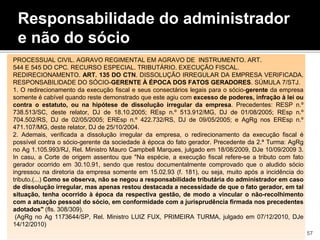 Responsabilidade do administrador
e não do sócio
PROCESSUAL CIVIL. AGRAVO REGIMENTAL EM AGRAVO DE INSTRUMENTO. ART.
544 E 545 DO CPC. RECURSO ESPECIAL. TRIBUTÁRIO. EXECUÇÃO FISCAL.
REDIRECIONAMENTO. ART. 135 DO CTN. DISSOLUÇÃO IRREGULAR DA EMPRESA VERIFICADA.
RESPONSABILIDADE DO SÓCIO-GERENTE À ÉPOCA DOS FATOS GERADORES. SÚMULA 7/STJ.
1. O redirecionamento da execução fiscal e seus consectários legais para o sócio-gerente da empresa
somente é cabível quando reste demonstrado que este agiu com excesso de poderes, infração à lei ou
contra o estatuto, ou na hipótese de dissolução irregular da empresa. Precedentes: RESP n.º
738.513/SC, deste relator, DJ de 18.10.2005; REsp n.º 513.912/MG, DJ de 01/08/2005; REsp n.º
704.502/RS, DJ de 02/05/2005; EREsp n.º 422.732/RS, DJ de 09/05/2005; e AgRg nos EREsp n.º
471.107/MG, deste relator, DJ de 25/10/2004.
2. Ademais, verificada a dissolução irregular da empresa, o redirecionamento da execução fiscal é
possível contra o sócio-gerente da sociedade à época do fato gerador. Precedente da 2.ª Turma: AgRg
no Ag 1.105.993/RJ, Rel. Ministro Mauro Campbell Marques, julgado em 18/08/2009, DJe 10/09/2009 3.
In casu, a Corte de origem assentou que "Na espécie, a execução fiscal refere-se a tributo com fato
gerador ocorrido em 30.10.91, sendo que restou documentalmente comprovado que o aludido sócio
ingressou na diretoria da empresa somente em 15.02.93 (f. 181), ou seja, muito após a incidência do
tributo.(...) Como se observa, não se negou a responsabilidade tributária do administrador em caso
de dissolução irregular, mas apenas restou destacada a necessidade de que o fato gerador, em tal
situação, tenha ocorrido à época da respectiva gestão, de modo a vincular o não-recolhimento
com a atuação pessoal do sócio, em conformidade com a jurisprudência firmada nos precedentes
adotados" (fls. 308/309).
(AgRg no Ag 1173644/SP, Rel. Ministro LUIZ FUX, PRIMEIRA TURMA, julgado em 07/12/2010, DJe
14/12/2010)
57
 