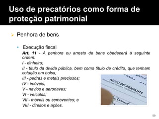  Penhora de bens
 Execução fiscal
Art. 11 - A penhora ou arresto de bens obedecerá à seguinte
ordem:
I - dinheiro;
II - título da dívida pública, bem como título de crédito, que tenham
cotação em bolsa;
III - pedras e metais preciosos;
IV - imóveis;
V - navios e aeronaves;
VI - veículos;
VII - móveis ou semoventes; e
VIII - direitos e ações.
Uso de precatórios como forma de
proteção patrimonial
59
 