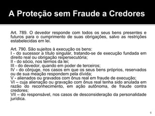 A Proteção sem Fraude a Credores
Art. 789. O devedor responde com todos os seus bens presentes e
futuros para o cumprimento de suas obrigações, salvo as restrições
estabelecidas em lei.
Art. 790. São sujeitos à execução os bens:
I - do sucessor a título singular, tratando-se de execução fundada em
direito real ou obrigação reipersecutória;
II - do sócio, nos termos da lei;
III - do devedor, quando em poder de terceiros;
IV - do cônjuge, nos casos em que os seus bens próprios, reservados
ou de sua meação respondem pela dívida;
V - alienados ou gravados com ônus real em fraude de execução;
VI – cuja alienação ou gravação com ônus real tenha sido anulada em
razão do reconhecimento, em ação autônoma, de fraude contra
credores;
VII – do responsável, nos casos de desconsideração da personalidade
jurídica.
6
 