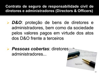 Contrato de seguro de responsabilidade civil de
diretores e administradores (Directors & Officers)
 D&O: proteção de bens de diretores e
administradores, bem como da sociedade
pelos valores pagos em virtude dos atos
dos D&O frente a terceiros
 Pessoas cobertas: diretores, e
administradores...
61
 