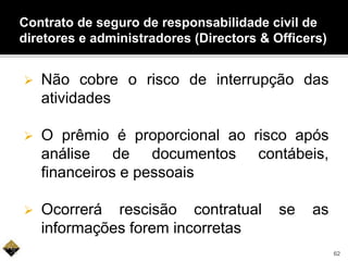  Não cobre o risco de interrupção das
atividades
 O prêmio é proporcional ao risco após
análise de documentos contábeis,
financeiros e pessoais
 Ocorrerá rescisão contratual se as
informações forem incorretas
Contrato de seguro de responsabilidade civil de
diretores e administradores (Directors & Officers)
62
 