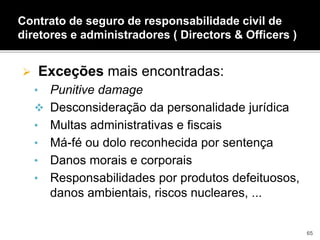  Exceções mais encontradas:
• Punitive damage
 Desconsideração da personalidade jurídica
• Multas administrativas e fiscais
• Má-fé ou dolo reconhecida por sentença
• Danos morais e corporais
• Responsabilidades por produtos defeituosos,
danos ambientais, riscos nucleares, ...
Contrato de seguro de responsabilidade civil de
diretores e administradores ( Directors & Officers )
65
 
