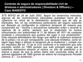 STS 867/02 de 29 de Julio 2002. Según las sentencias indicadas,
algunas de las reclamaciones efectuadas quedaban fuera de la
cobertura en virtud de la delimitación temporal que de ella se
efectuaba. Así, en las condiciones particulares del seguro subscrito
por Banesto se configuraba la cobertura temporal de manera que
comprendía los “ hechos o actuaciones realizados antes o durante la
vigencia de la póliza, siempre que el asegurado no tuviera
conocimiento con anterioridad al 11 de febrero de 1911 de cualquier
incidente o circunstancia que pudiera dar lugar a una reclamación”.
Esta cláusula delimitadora del riesgo que define la cobertura temporal
de la póliza ( no es por consiguiente, una cláusula limitativa, como en
algún lugar llega a afirmar la sentencia de la Audiencia ), cumple con
los requisitos del art. 73 de la LCS conforme a la redacción que este
precepto recibió en 1995 (puesto que este precepto exige que la
cobertura retroactiva alcance al menos un año de antelación a la
misma a pesar de que la póliza había sido concluída antes de la
reforma legislativa de 1995 (ponen de relieve tal incongrencia Pavelek
Zamora, E.: “ La sentencia...”
Contrato de seguro de responsabilidade civil de
diretores e administradores ( Directors & Officers ) –
Caso BANESTO
66
 