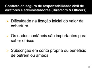  Dificuldade na fixação inicial do valor da
cobertura
 Os dados contábeis são importantes para
saber o risco
 Subscrição em conta própria ou benefício
de outrem ou ambos
Contrato de seguro de responsabilidade civil de
diretores e administradores (Directors & Officers)
68
 