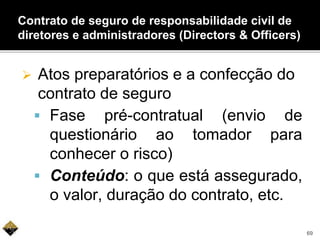  Atos preparatórios e a confecção do
contrato de seguro
 Fase pré-contratual (envio de
questionário ao tomador para
conhecer o risco)
 Conteúdo: o que está assegurado,
o valor, duração do contrato, etc.
Contrato de seguro de responsabilidade civil de
diretores e administradores (Directors & Officers)
69
 