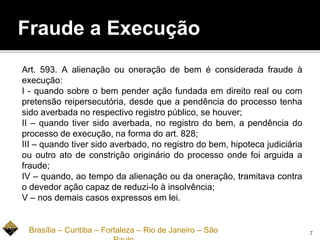 Fraude a Execução
Art. 593. A alienação ou oneração de bem é considerada fraude à
execução:
I - quando sobre o bem pender ação fundada em direito real ou com
pretensão reipersecutória, desde que a pendência do processo tenha
sido averbada no respectivo registro público, se houver;
II – quando tiver sido averbada, no registro do bem, a pendência do
processo de execução, na forma do art. 828;
III – quando tiver sido averbado, no registro do bem, hipoteca judiciária
ou outro ato de constrição originário do processo onde foi arguida a
fraude;
IV – quando, ao tempo da alienação ou da oneração, tramitava contra
o devedor ação capaz de reduzi-lo à insolvência;
V – nos demais casos expressos em lei.
Brasília – Curitiba – Fortaleza – Rio de Janeiro – São 7
 