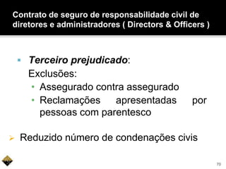  Terceiro prejudicado:
Exclusões:
• Assegurado contra assegurado
• Reclamações apresentadas por
pessoas com parentesco
 Reduzido número de condenações civis
Contrato de seguro de responsabilidade civil de
diretores e administradores ( Directors & Officers )
70
 