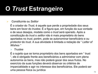O Trust Estrangeiro
 Constituinte ou Settlor
É o criador do Trust, é aquele que perde a propriedade dos seus
bens em favor do trustee. É a figura que, em função da sua vontade
e de seus desejos, modela como o trust será operado. Após a
constituição do trust o settlor não é mais proprietário do bens
aportados no trust, porém, pode se autonominar beneficiário e ou
protector do trust. A sua atividade é limitada a redação da “ Letter of
Wishes “
 Trustee
É o sujeito que se torna proprietário dos bens aportados em “ trust
“, ele é obrigado frente aos beneficiários a administrar com plena
autonomia os bens, mas não poderá gozar dos seus frutos. No
exercício da suas funções deverá observar os critérios de
imparcialidade e agir no interesse dos beneficiários. Ele poderá ser
uma pessoa física ou jurídica
73
 