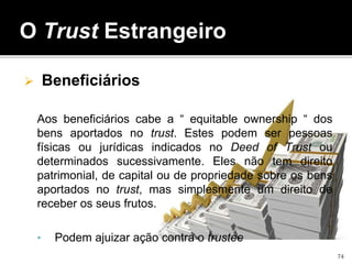  Beneficiários
Aos beneficiários cabe a “ equitable ownership “ dos
bens aportados no trust. Estes podem ser pessoas
físicas ou jurídicas indicados no Deed of Trust ou
determinados sucessivamente. Eles não tem direito
patrimonial, de capital ou de propriedade sobre os bens
aportados no trust, mas simplesmente um direito de
receber os seus frutos.
• Podem ajuizar ação contra o trustee
O Trust Estrangeiro
74
 