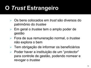 Os bens colocados em trust são diversos do
patrimônio do trustee
 Em geral o trustee tem o amplo poder de
gestão
 Fora de sua remuneração normal, o trustee
não explora o bem
 Tem obrigação de informar os beneficiários
 Poder haver a instituição de um “protector”
para controle de gestão, podendo nomear e
revogar o trustee
O Trust Estrangeiro
76
 