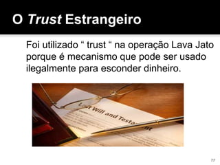 Foi utilizado “ trust “ na operação Lava Jato
porque é mecanismo que pode ser usado
ilegalmente para esconder dinheiro.
O Trust Estrangeiro
77
 