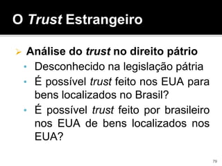 O Trust Estrangeiro
 Análise do trust no direito pátrio
• Desconhecido na legislação pátria
• É possível trust feito nos EUA para
bens localizados no Brasil?
• É possível trust feito por brasileiro
nos EUA de bens localizados nos
EUA?
79
 