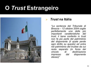  Trust na Itália
“La sentenza del Tribunale di
Brescia – 12 ottobre 2004 coglie
perfettamente una delle più
importanti caratteristiche del
trust: il bene conferito in trust
non fa più parte del patrimônio
del disponente (il quale perde
ogni diritto su questo) ed entra
nel patrimônio del trustee da cui
resta separato (in forza del
vincolo di destinazione
impresso dal disponente
stesso)”
O Trust Estrangeiro
80
 