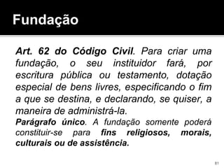 Art. 62 do Código Civil. Para criar uma
fundação, o seu instituidor fará, por
escritura pública ou testamento, dotação
especial de bens livres, especificando o fim
a que se destina, e declarando, se quiser, a
maneira de administrá-la.
Parágrafo único. A fundação somente poderá
constituir-se para fins religiosos, morais,
culturais ou de assistência.
Fundação
81
 