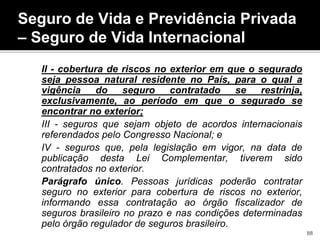 II - cobertura de riscos no exterior em que o segurado
seja pessoa natural residente no País, para o qual a
vigência do seguro contratado se restrinja,
exclusivamente, ao período em que o segurado se
encontrar no exterior;
III - seguros que sejam objeto de acordos internacionais
referendados pelo Congresso Nacional; e
IV - seguros que, pela legislação em vigor, na data de
publicação desta Lei Complementar, tiverem sido
contratados no exterior.
Parágrafo único. Pessoas jurídicas poderão contratar
seguro no exterior para cobertura de riscos no exterior,
informando essa contratação ao órgão fiscalizador de
seguros brasileiro no prazo e nas condições determinadas
pelo órgão regulador de seguros brasileiro.
Seguro de Vida e Previdência Privada
– Seguro de Vida Internacional
88
 
