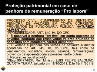 Proteção patrimonial em caso de
penhora de remuneração “Pro labore”
PROCESSO CIVIL. CUMPRIMENTO DE SENTENÇA.
PENHORA DE VALORES EM CONTA CORRENTE.
PROVENTOS DE FUNCIONÁRIA PÚBLICA. NATUREZA
ALIMENTAR.
IMPOSSIBILIDADE. ART. 649, IV, DO CPC.
1. É possível a penhora "on line" em conta corrente do
devedor, contanto que ressalvados valores oriundos de
depósitos com manifesto caráter alimentar.
2. É vedada a penhora das verbas de natureza alimentar
apontadas no art. 649, IV, do CPC, tais como os
vencimentos, subsídios, soldos, salários, remunerações,
proventos de aposentadoria e pensões, entre outras.
3. Recurso especial provido.
(REsp 904774/DF, Rel. Ministro LUIS FELIPE SALOMÃO,
QUARTA TURMA, julgado em 18/10/2011, DJe 16/11/2011)
89
 