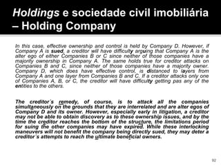 In this case, effective ownership and control is held by Company D. However, if
Company A is sued, a creditor will have difficulty arguing that Company A is the
alter ego of either Companies B or C since neither of those companies have a
majority ownership in Company A. The same holds true for creditor attacks on
Companies B and C, since neither of those companies have a majority owner.
Company D, which does have effective control, is distanced to layers from
Company A and one layer from Companies B and C. If a creditor attacks only one
of Companies A, B, or C, the creditor will have difficulty getting pas any of the
entities to the others.
The creditor´s remedy, of course, is to attack all the companies
simultaneously on the grounds that they are interrelated and are alter egos of
Company D and its owner. However, especially early in litigation, a creditor
may not be able to obtain discovery as to these ownership issues, and by the
time the creditor reaches the bottom of the structure, the limitations period
for suing the other companies may have expired. While these interlocking
maneuvers will not benefit the company being directly sued, they may deter a
creditor´s attempts to reach the ultimate beneficial owners.
Holdings e sociedade civil imobiliária
– Holding Company
92
 