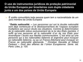 O uso de instrumentos jurídicos de proteção patrimonial
da União Europeia por brasileiros com dupla cidadania
junto a um dos países da União Europeia
 É súdito comunitário toda pessoa quem tem a nacionalidade de um
país membro da União Europeia
“Doble nationalité. – Les personnes qui ont la double nationalité
sont déjà nombreuse et le décloisonnement de l´espace européen
multipliera san aucun doute ces situations. Comme la determination
de la nationalité relève exclusivement de la loi des États membre, il
suffit qu´une personne ait la nationalité d´un de ces États pour
revendiquer l´accès aux libertés communautaire. C´est ainsi qu´une
personne qui a les nationalités italienne et argentine peut invoquer
sa nationalité italienne, ou qu´un Franco-Allemand peut invoquer en
France sa nationalité allemande. “ Christian Gavalda et Gilbert
Parleani – Droit des affaires de l´Union Européenne. 2ème. éd.
Paris: Litec, p. 120.
94
 